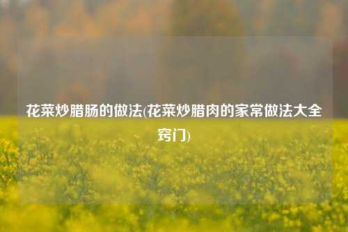 花菜炒腊肠的做法(花菜炒腊肉的家常做法大全窍门)